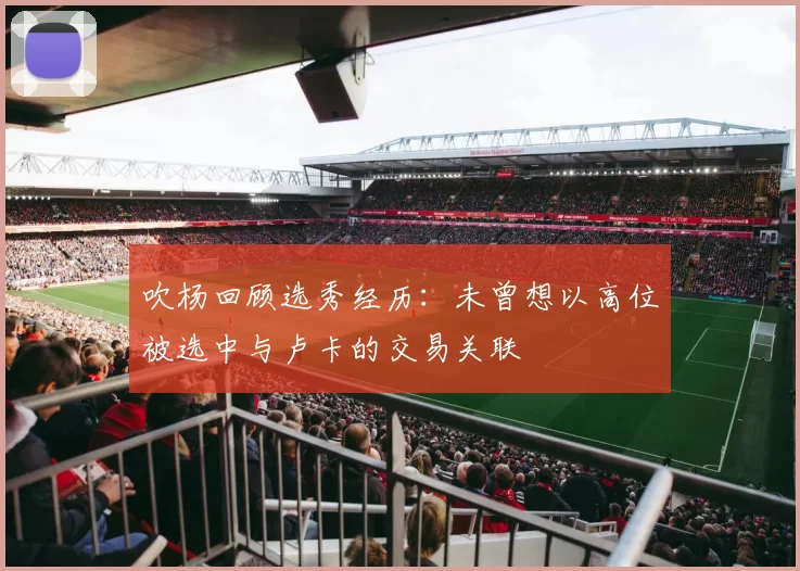 吹杨回顾选秀经历：未曾想以高位被选中与卢卡的交易关联