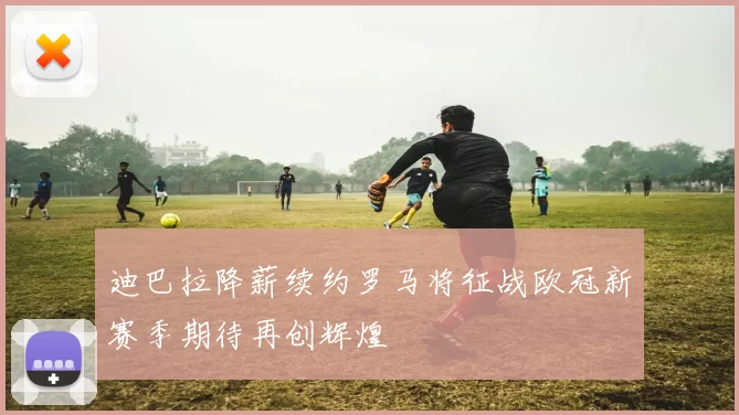 迪巴拉降薪续约罗马将征战欧冠新赛季期待再创辉煌