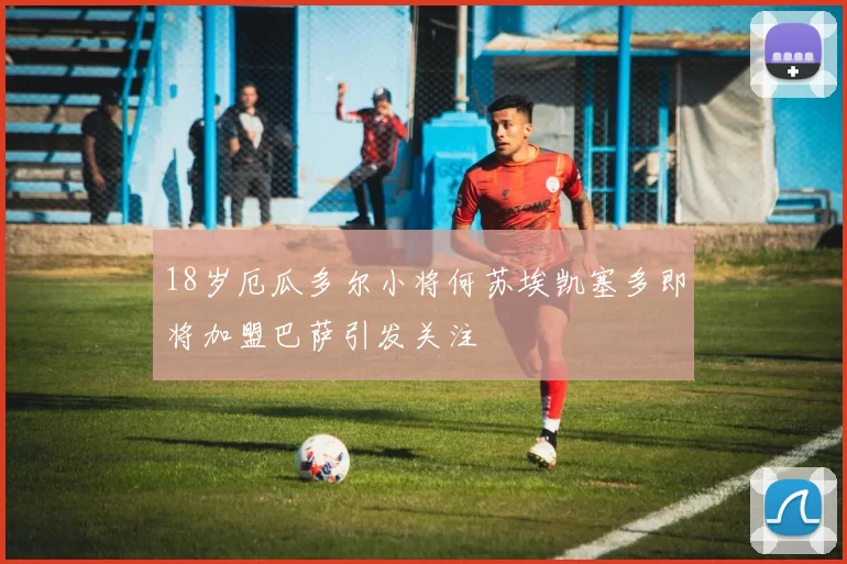 18岁厄瓜多尔小将何苏埃凯塞多即将加盟巴萨引发关注
