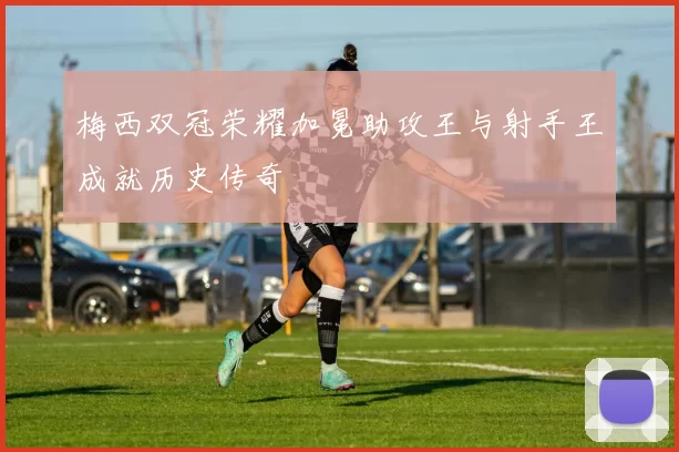梅西双冠荣耀加冕助攻王与射手王成就历史传奇