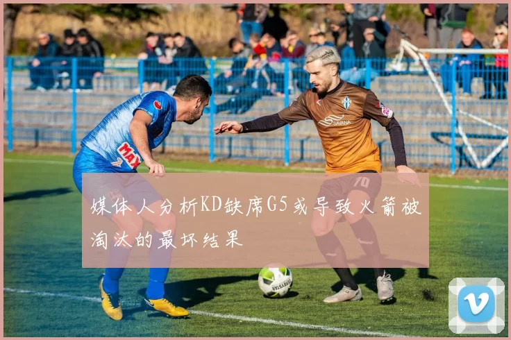 媒体人分析KD缺席G5或导致火箭被淘汰的最坏结果