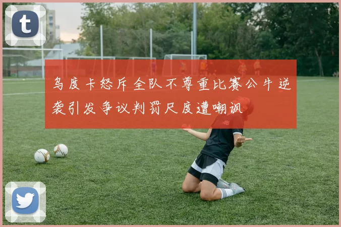 乌度卡怒斥全队不尊重比赛公牛逆袭引发争议判罚尺度遭嘲讽
