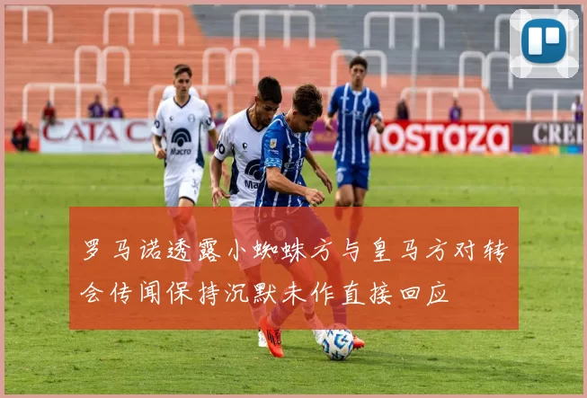 罗马诺透露小蜘蛛方与皇马方对转会传闻保持沉默未作直接回应