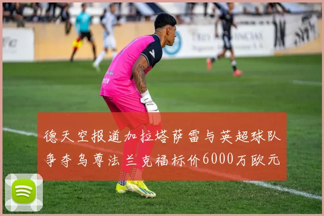 德天空报道加拉塔萨雷与英超球队争夺乌尊法兰克福标价6000万欧元