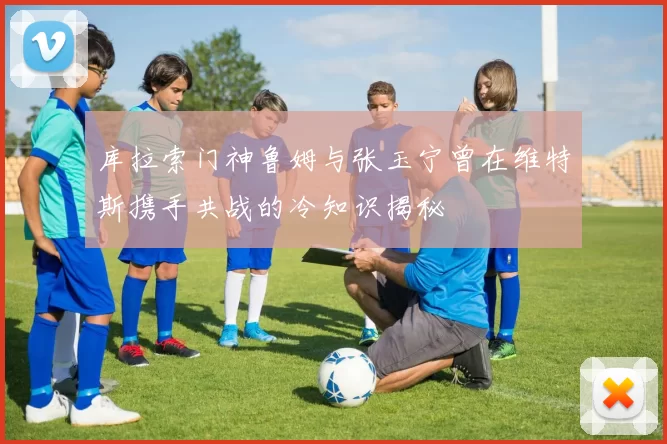库拉索门神鲁姆与张玉宁曾在维特斯携手共战的冷知识揭秘