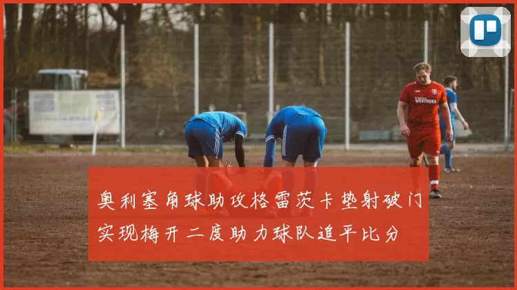 奥利塞角球助攻格雷茨卡垫射破门实现梅开二度助力球队追平比分
