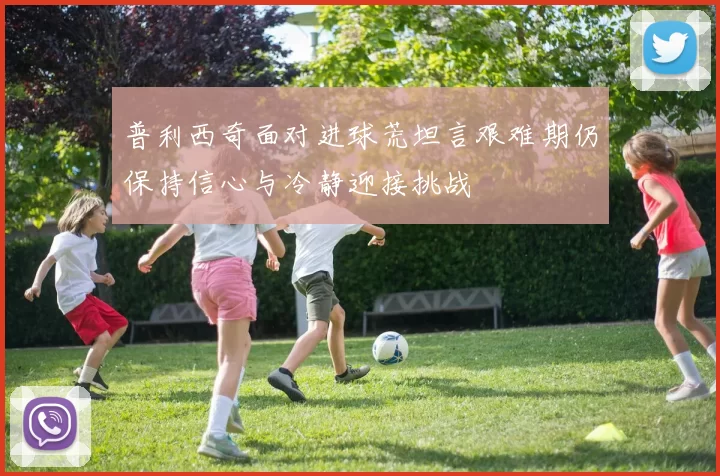 普利西奇面对进球荒坦言艰难期仍保持信心与冷静迎接挑战