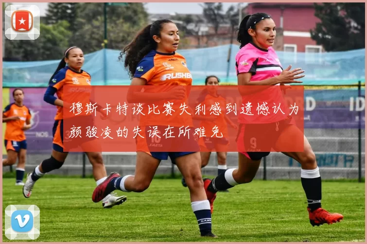 穆斯卡特谈比赛失利感到遗憾认为颜骏凌的失误在所难免