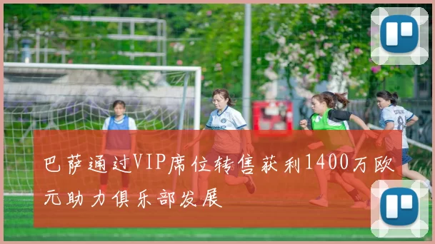 巴萨通过VIP席位转售获利1400万欧元助力俱乐部发展