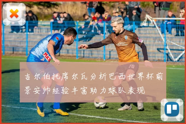 吉尔伯托席尔瓦分析巴西世界杯前景安帅经验丰富助力球队表现