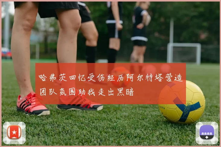 哈弗茨回忆受伤经历阿尔特塔营造团队氛围助我走出黑暗