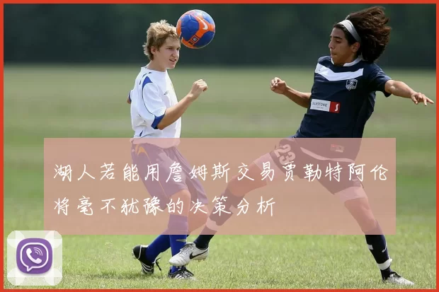 湖人若能用詹姆斯交易贾勒特阿伦将毫不犹豫的决策分析