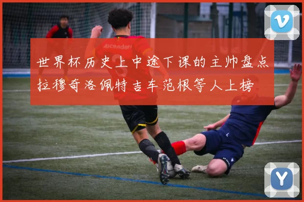世界杯历史上中途下课的主帅盘点拉穆奇洛佩特吉车范根等人上榜