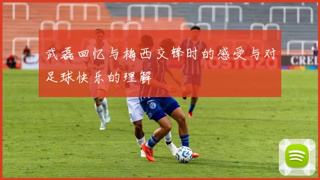 武磊回忆与梅西交锋时的感受与对足球快乐的理解