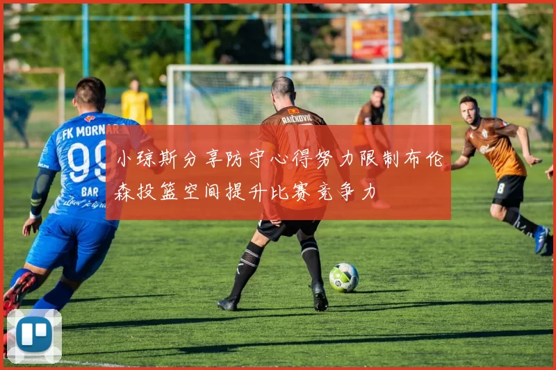小琼斯分享防守心得努力限制布伦森投篮空间提升比赛竞争力