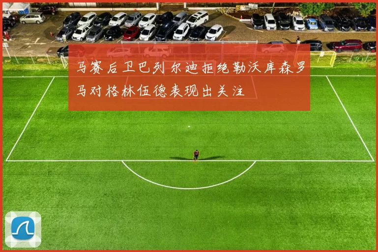 马赛后卫巴列尔迪拒绝勒沃库森罗马对格林伍德表现出关注