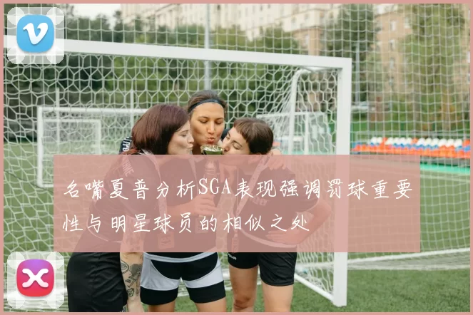 名嘴夏普分析SGA表现强调罚球重要性与明星球员的相似之处