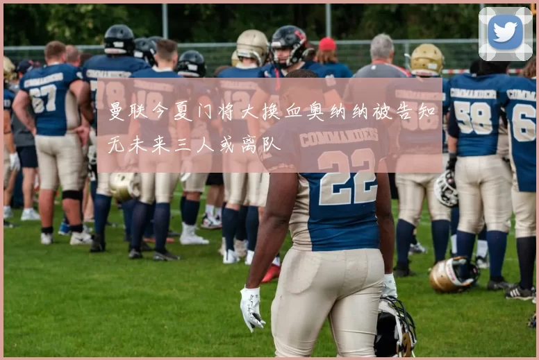 曼联今夏门将大换血奥纳纳被告知无未来三人或离队