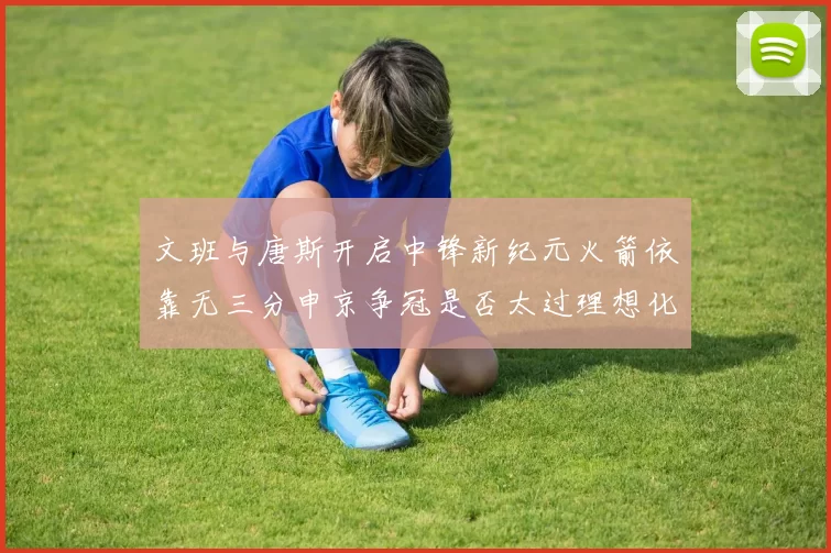 文班与唐斯开启中锋新纪元火箭依靠无三分申京争冠是否太过理想化