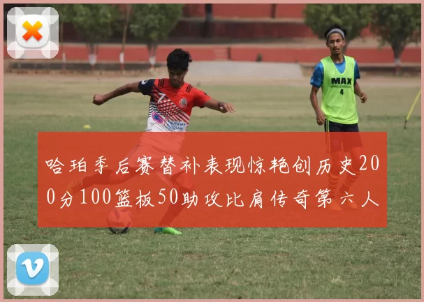 哈珀季后赛替补表现惊艳创历史200分100篮板50助攻比肩传奇第六人