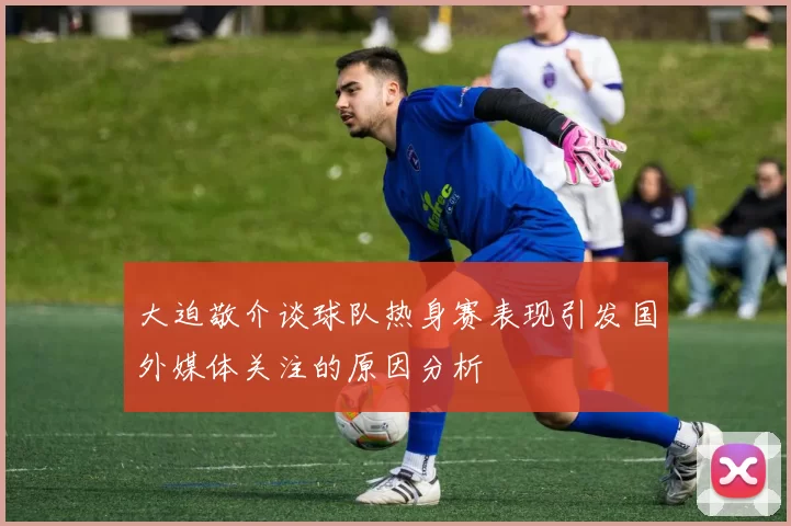 大迫敬介谈球队热身赛表现引发国外媒体关注的原因分析